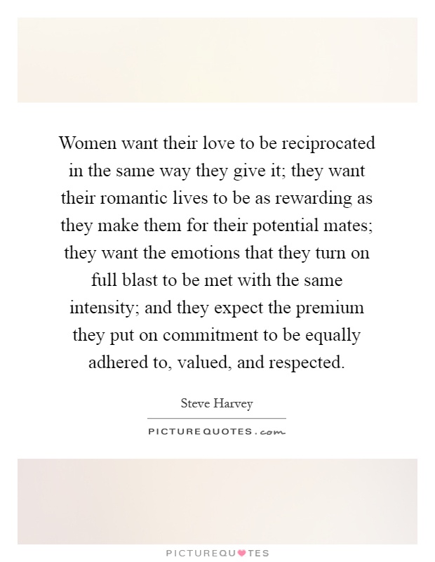 Women want their love to be reciprocated in the same way they give it; they want their romantic lives to be as rewarding as they make them for their potential mates; they want the emotions that they turn on full blast to be met with the same intensity; and they expect the premium they put on commitment to be equally adhered to, valued, and respected Picture Quote #1