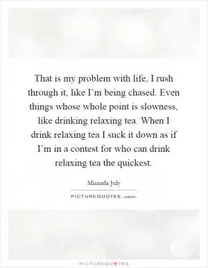 That is my problem with life, I rush through it, like I’m being chased. Even things whose whole point is slowness, like drinking relaxing tea. When I drink relaxing tea I suck it down as if I’m in a contest for who can drink relaxing tea the quickest Picture Quote #1