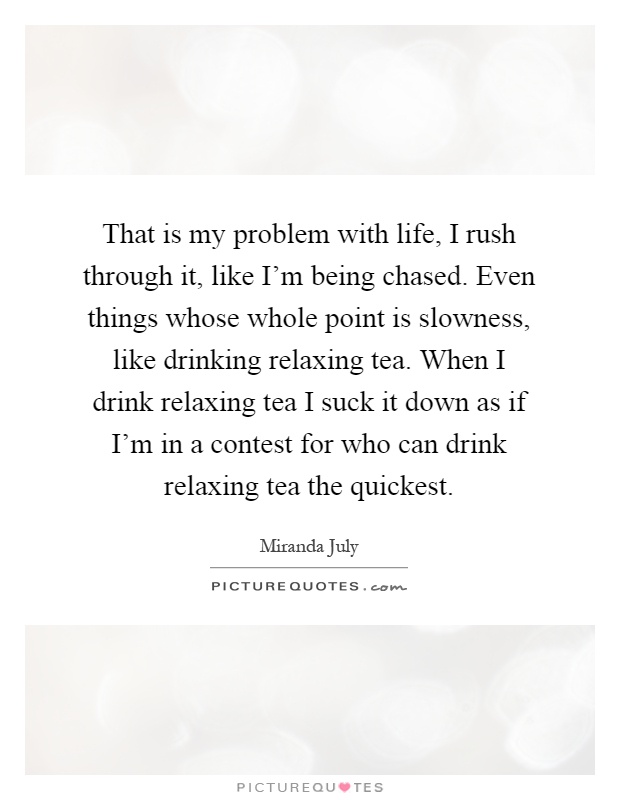 That is my problem with life, I rush through it, like I'm being chased. Even things whose whole point is slowness, like drinking relaxing tea. When I drink relaxing tea I suck it down as if I'm in a contest for who can drink relaxing tea the quickest Picture Quote #1