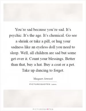 You’re sad because you’re sad. It’s psychic. It’s the age. It’s chemical. Go see a shrink or take a pill, or hug your sadness like an eyeless doll you need to sleep. Well, all children are sad but some get over it. Count your blessings. Better than that, buy a hat. Buy a coat or a pet. Take up dancing to forget Picture Quote #1