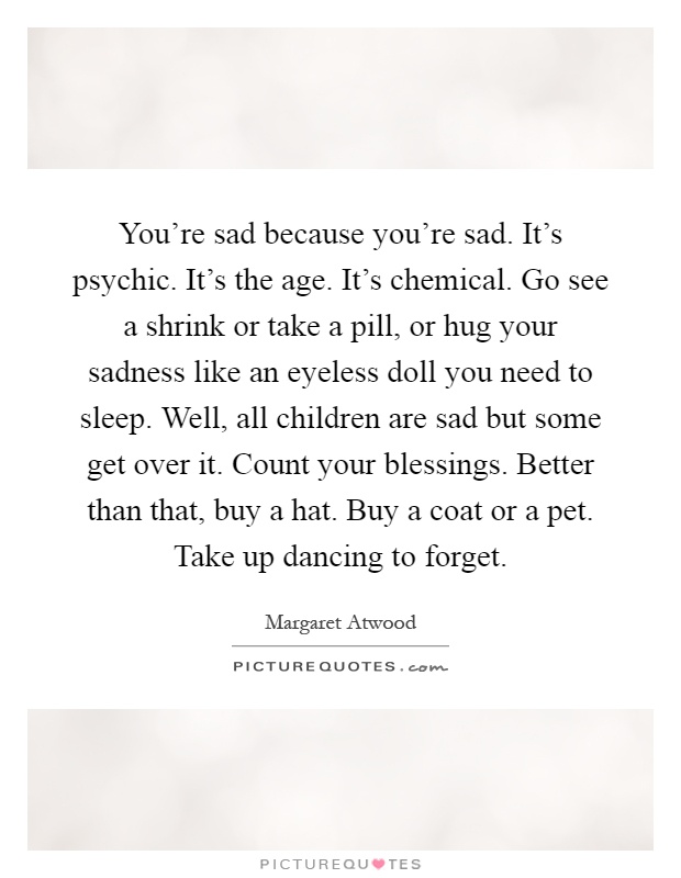 You're sad because you're sad. It's psychic. It's the age. It's chemical. Go see a shrink or take a pill, or hug your sadness like an eyeless doll you need to sleep. Well, all children are sad but some get over it. Count your blessings. Better than that, buy a hat. Buy a coat or a pet. Take up dancing to forget Picture Quote #1