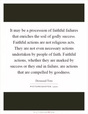 It may be a procession of faithful failures that enriches the soil of godly success. Faithful actions are not religious acts. They are not even necessary actions undertaken by people of faith. Faithful actions, whether they are marked by success or they end in failure, are actions that are compelled by goodness Picture Quote #1