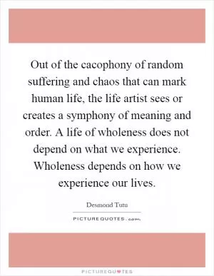 Out of the cacophony of random suffering and chaos that can mark human life, the life artist sees or creates a symphony of meaning and order. A life of wholeness does not depend on what we experience. Wholeness depends on how we experience our lives Picture Quote #1