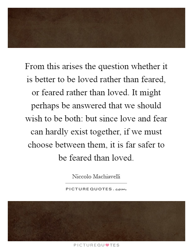 From this arises the question whether it is better to be loved rather than feared, or feared rather than loved. It might perhaps be answered that we should wish to be both: but since love and fear can hardly exist together, if we must choose between them, it is far safer to be feared than loved Picture Quote #1