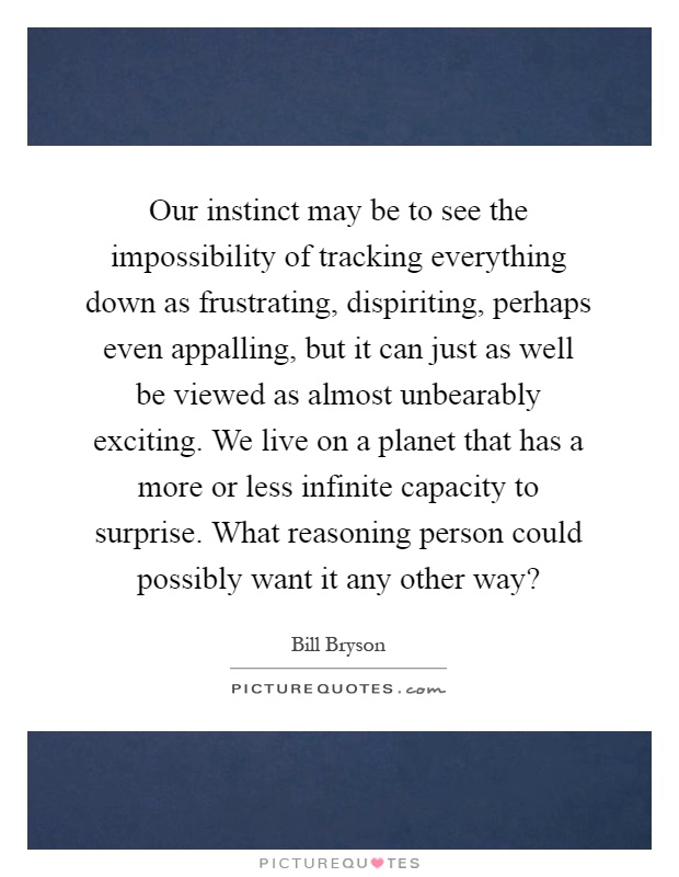 Our instinct may be to see the impossibility of tracking everything down as frustrating, dispiriting, perhaps even appalling, but it can just as well be viewed as almost unbearably exciting. We live on a planet that has a more or less infinite capacity to surprise. What reasoning person could possibly want it any other way? Picture Quote #1