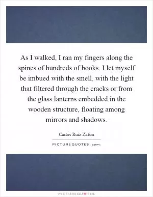 As I walked, I ran my fingers along the spines of hundreds of books. I let myself be imbued with the smell, with the light that filtered through the cracks or from the glass lanterns embedded in the wooden structure, floating among mirrors and shadows Picture Quote #1