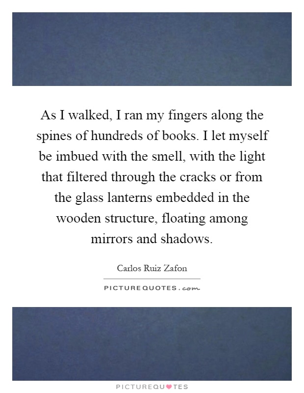 As I walked, I ran my fingers along the spines of hundreds of books. I let myself be imbued with the smell, with the light that filtered through the cracks or from the glass lanterns embedded in the wooden structure, floating among mirrors and shadows Picture Quote #1