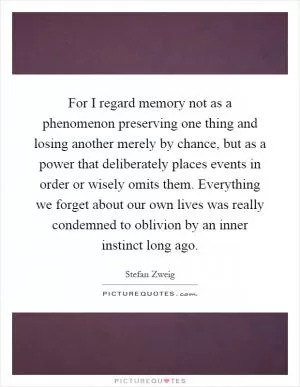 For I regard memory not as a phenomenon preserving one thing and losing another merely by chance, but as a power that deliberately places events in order or wisely omits them. Everything we forget about our own lives was really condemned to oblivion by an inner instinct long ago Picture Quote #1