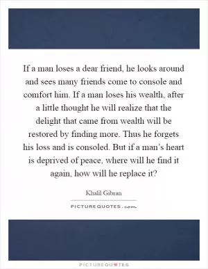 If a man loses a dear friend, he looks around and sees many friends come to console and comfort him. If a man loses his wealth, after a little thought he will realize that the delight that came from wealth will be restored by finding more. Thus he forgets his loss and is consoled. But if a man’s heart is deprived of peace, where will he find it again, how will he replace it? Picture Quote #1