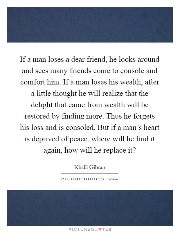 If a man loses a dear friend, he looks around and sees many friends come to console and comfort him. If a man loses his wealth, after a little thought he will realize that the delight that came from wealth will be restored by finding more. Thus he forgets his loss and is consoled. But if a man's heart is deprived of peace, where will he find it again, how will he replace it? Picture Quote #1