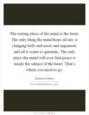 The resting place of the mind is the heart. The only thing the mind hears all day is clanging bells and noise and argument, and all it wants is quietude. The only place the mind will ever find peace is inside the silence of the heart. That’s where you need to go Picture Quote #1
