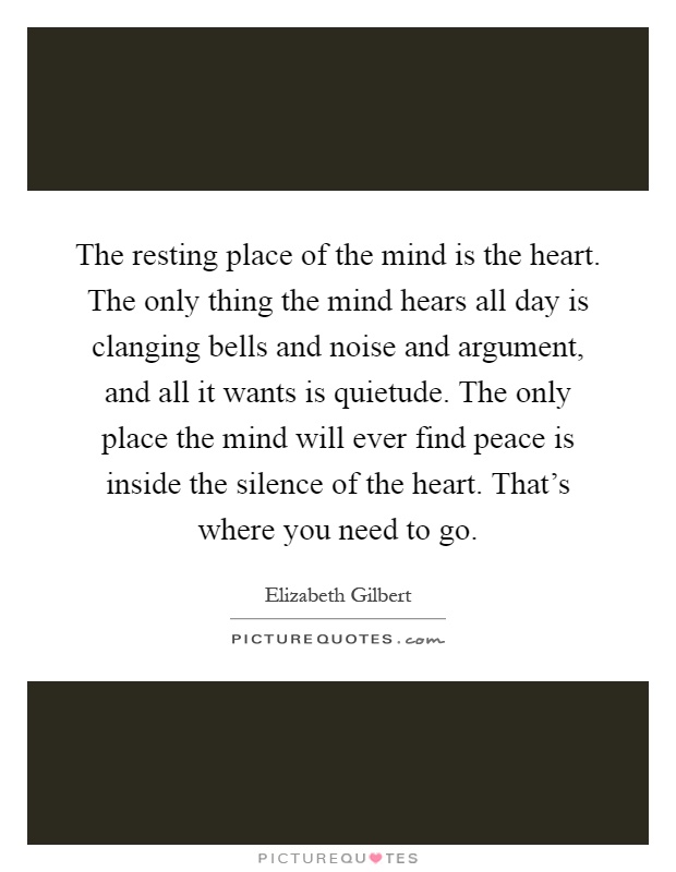 The resting place of the mind is the heart. The only thing the mind hears all day is clanging bells and noise and argument, and all it wants is quietude. The only place the mind will ever find peace is inside the silence of the heart. That's where you need to go Picture Quote #1