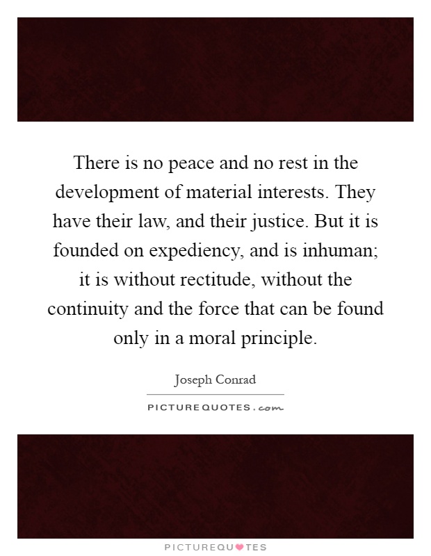 There is no peace and no rest in the development of material interests. They have their law, and their justice. But it is founded on expediency, and is inhuman; it is without rectitude, without the continuity and the force that can be found only in a moral principle Picture Quote #1