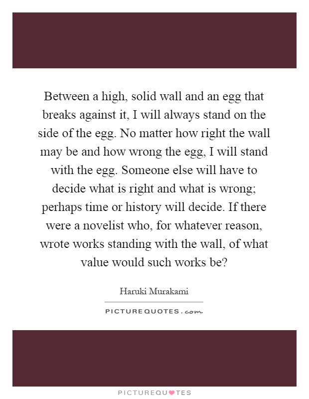 Between a high, solid wall and an egg that breaks against it, I will always stand on the side of the egg. No matter how right the wall may be and how wrong the egg, I will stand with the egg. Someone else will have to decide what is right and what is wrong; perhaps time or history will decide. If there were a novelist who, for whatever reason, wrote works standing with the wall, of what value would such works be? Picture Quote #1