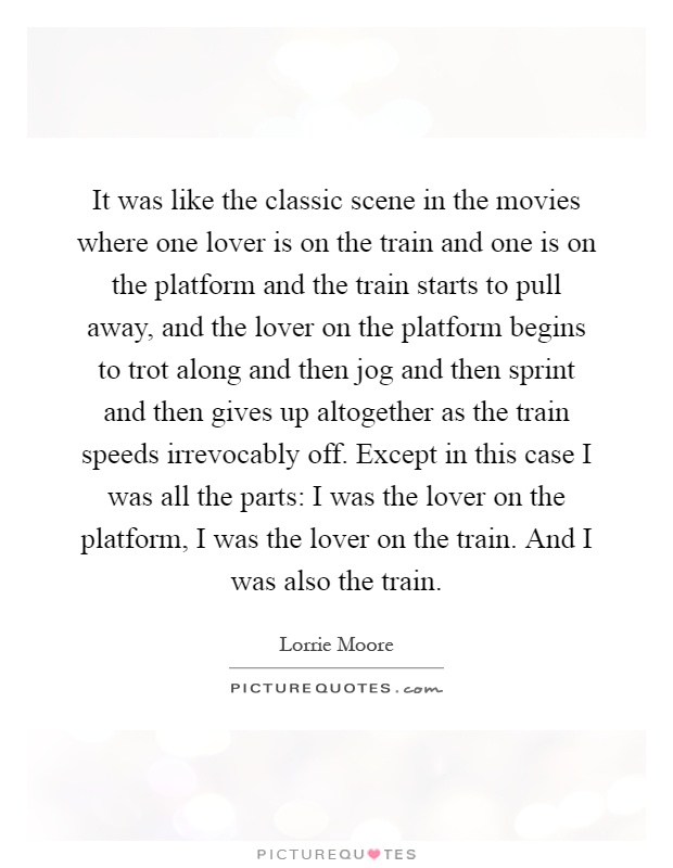 It was like the classic scene in the movies where one lover is on the train and one is on the platform and the train starts to pull away, and the lover on the platform begins to trot along and then jog and then sprint and then gives up altogether as the train speeds irrevocably off. Except in this case I was all the parts: I was the lover on the platform, I was the lover on the train. And I was also the train Picture Quote #1