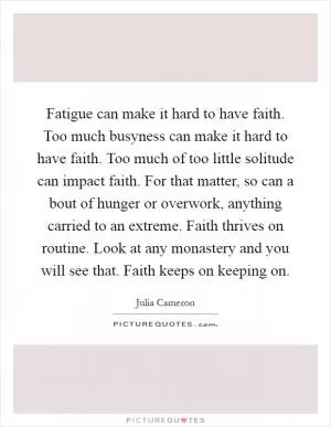 Fatigue can make it hard to have faith. Too much busyness can make it hard to have faith. Too much of too little solitude can impact faith. For that matter, so can a bout of hunger or overwork, anything carried to an extreme. Faith thrives on routine. Look at any monastery and you will see that. Faith keeps on keeping on Picture Quote #1
