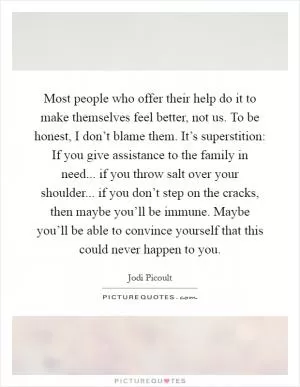 Most people who offer their help do it to make themselves feel better, not us. To be honest, I don’t blame them. It’s superstition: If you give assistance to the family in need... if you throw salt over your shoulder... if you don’t step on the cracks, then maybe you’ll be immune. Maybe you’ll be able to convince yourself that this could never happen to you Picture Quote #1