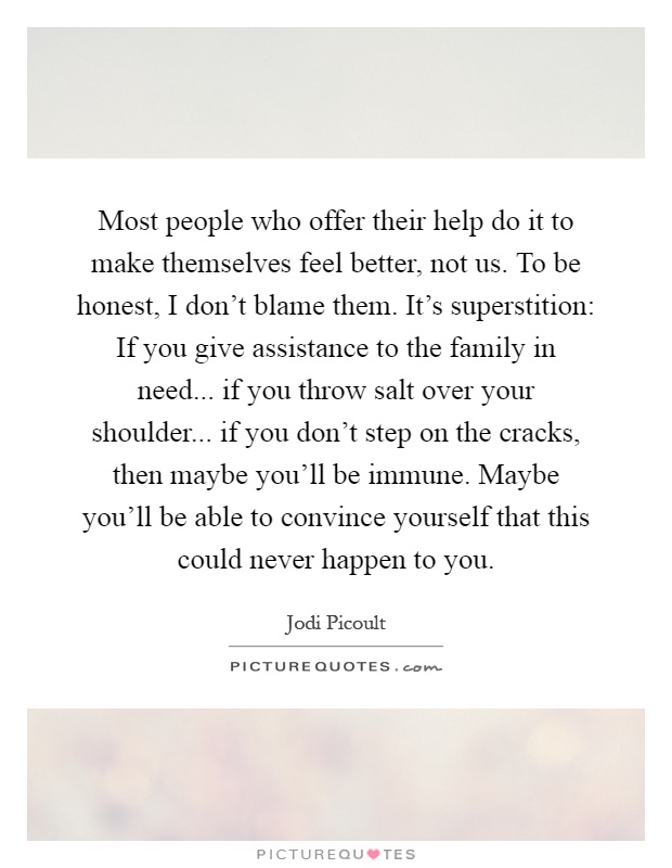 Most people who offer their help do it to make themselves feel better, not us. To be honest, I don't blame them. It's superstition: If you give assistance to the family in need... if you throw salt over your shoulder... if you don't step on the cracks, then maybe you'll be immune. Maybe you'll be able to convince yourself that this could never happen to you Picture Quote #1