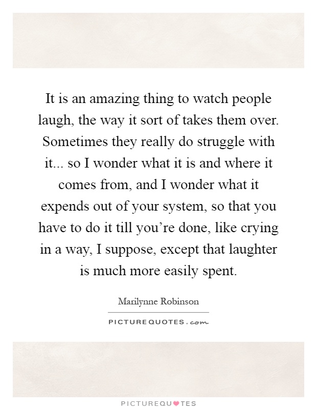 It is an amazing thing to watch people laugh, the way it sort of takes them over. Sometimes they really do struggle with it... so I wonder what it is and where it comes from, and I wonder what it expends out of your system, so that you have to do it till you're done, like crying in a way, I suppose, except that laughter is much more easily spent Picture Quote #1