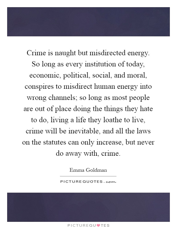 Crime is naught but misdirected energy. So long as every institution of today, economic, political, social, and moral, conspires to misdirect human energy into wrong channels; so long as most people are out of place doing the things they hate to do, living a life they loathe to live, crime will be inevitable, and all the laws on the statutes can only increase, but never do away with, crime Picture Quote #1