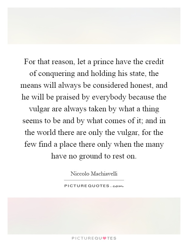 For that reason, let a prince have the credit of conquering and holding his state, the means will always be considered honest, and he will be praised by everybody because the vulgar are always taken by what a thing seems to be and by what comes of it; and in the world there are only the vulgar, for the few find a place there only when the many have no ground to rest on Picture Quote #1