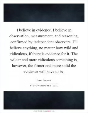 I believe in evidence. I believe in observation, measurement, and reasoning, confirmed by independent observers. I’ll believe anything, no matter how wild and ridiculous, if there is evidence for it. The wilder and more ridiculous something is, however, the firmer and more solid the evidence will have to be Picture Quote #1