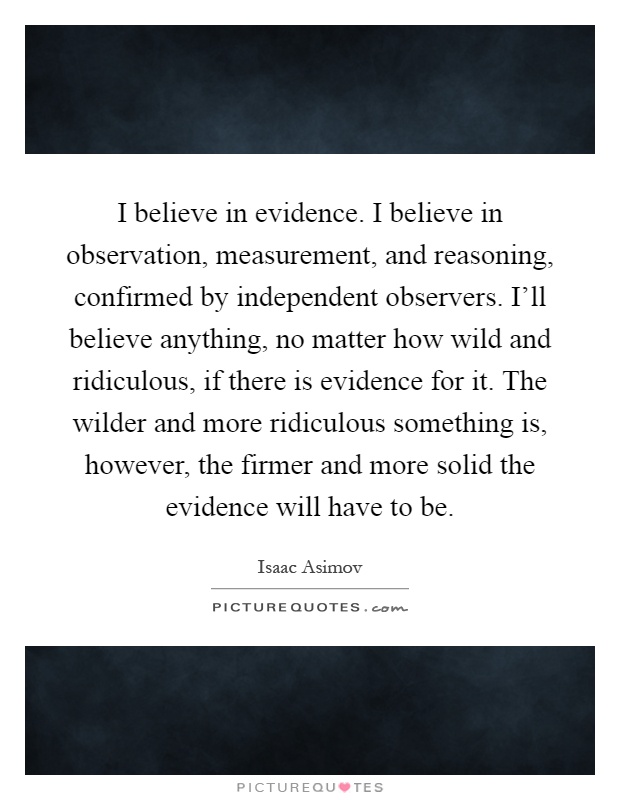 I believe in evidence. I believe in observation, measurement, and reasoning, confirmed by independent observers. I'll believe anything, no matter how wild and ridiculous, if there is evidence for it. The wilder and more ridiculous something is, however, the firmer and more solid the evidence will have to be Picture Quote #1