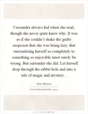 Cassandra always hid when she read, though she never quite knew why. It was as if she couldn’t shake the guilty suspicion that she was being lazy, that surrendering herself so completely to something so enjoyable must surely be wrong. But surrender she did. Let herself drop through the rabbit hole and into a tale of magic and mystery Picture Quote #1