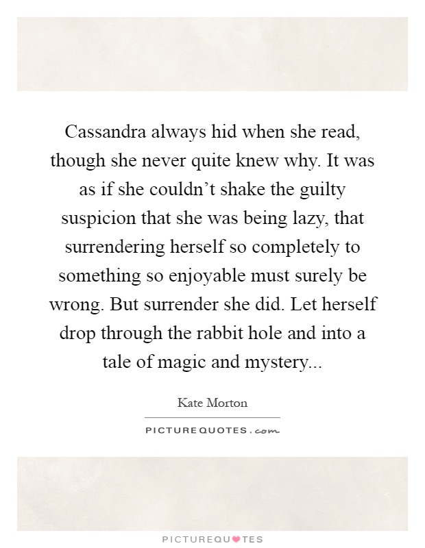 Cassandra always hid when she read, though she never quite knew why. It was as if she couldn't shake the guilty suspicion that she was being lazy, that surrendering herself so completely to something so enjoyable must surely be wrong. But surrender she did. Let herself drop through the rabbit hole and into a tale of magic and mystery Picture Quote #1