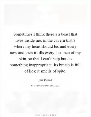 Sometimes I think there’s a beast that lives inside me, in the cavern that’s where my heart should be, and every now and then it fills every last inch of my skin, so that I can’t help but do something inappropriate. Its breath is full of lies; it smells of spite Picture Quote #1