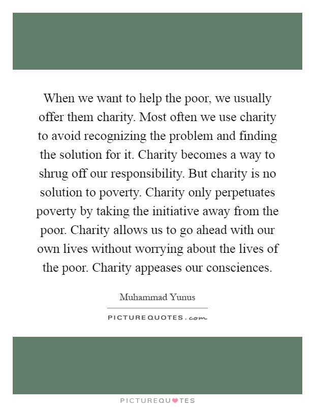When we want to help the poor, we usually offer them charity. Most often we use charity to avoid recognizing the problem and finding the solution for it. Charity becomes a way to shrug off our responsibility. But charity is no solution to poverty. Charity only perpetuates poverty by taking the initiative away from the poor. Charity allows us to go ahead with our own lives without worrying about the lives of the poor. Charity appeases our consciences Picture Quote #1