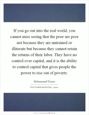 If you go out into the real world, you cannot miss seeing that the poor are poor not because they are untrained or illiterate but because they cannot retain the returns of their labor. They have no control over capital, and it is the ability to control capital that gives people the power to rise out of poverty Picture Quote #1
