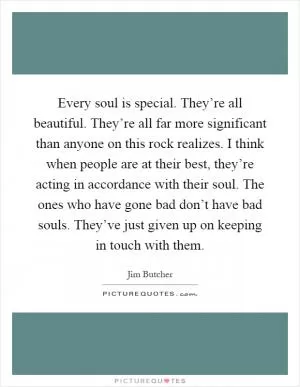Every soul is special. They’re all beautiful. They’re all far more significant than anyone on this rock realizes. I think when people are at their best, they’re acting in accordance with their soul. The ones who have gone bad don’t have bad souls. They’ve just given up on keeping in touch with them Picture Quote #1