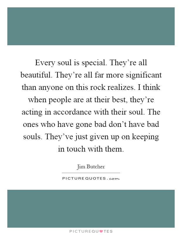 Every soul is special. They're all beautiful. They're all far more significant than anyone on this rock realizes. I think when people are at their best, they're acting in accordance with their soul. The ones who have gone bad don't have bad souls. They've just given up on keeping in touch with them Picture Quote #1