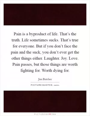 Pain is a byproduct of life. That’s the truth. Life sometimes sucks. That’s true for everyone. But if you don’t face the pain and the suck, you don’t ever get the other things either. Laughter. Joy. Love. Pain passes, but those things are worth fighting for. Worth dying for Picture Quote #1