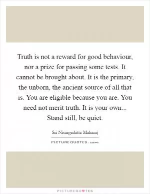 Truth is not a reward for good behaviour, nor a prize for passing some tests. It cannot be brought about. It is the primary, the unborn, the ancient source of all that is. You are eligible because you are. You need not merit truth. It is your own... Stand still, be quiet Picture Quote #1