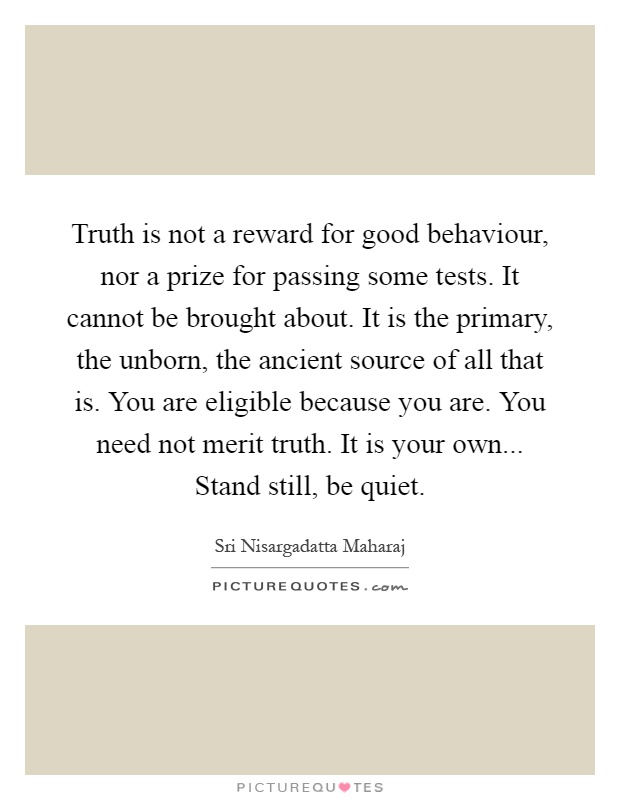 Truth is not a reward for good behaviour, nor a prize for passing some tests. It cannot be brought about. It is the primary, the unborn, the ancient source of all that is. You are eligible because you are. You need not merit truth. It is your own... Stand still, be quiet Picture Quote #1