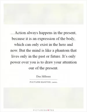... Action always happens in the present, because it is an expression of the body, which can only exist in the here and now. But the mind is like a phantom that lives only in the past or future. It’s only power over you is to draw your attention our of the present Picture Quote #1