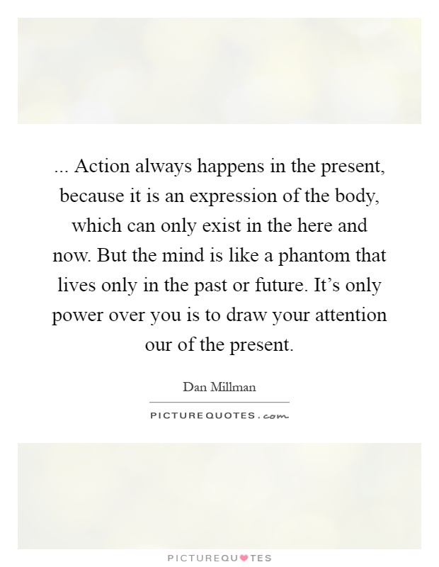 ... Action always happens in the present, because it is an expression of the body, which can only exist in the here and now. But the mind is like a phantom that lives only in the past or future. It's only power over you is to draw your attention our of the present Picture Quote #1