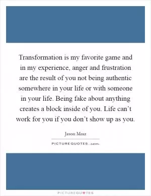 Transformation is my favorite game and in my experience, anger and frustration are the result of you not being authentic somewhere in your life or with someone in your life. Being fake about anything creates a block inside of you. Life can’t work for you if you don’t show up as you Picture Quote #1