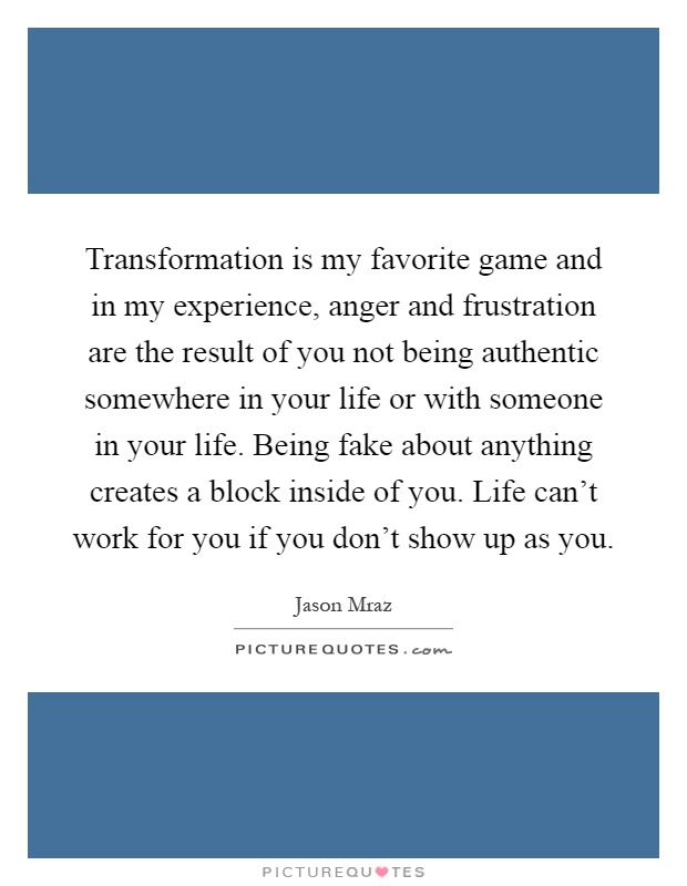 Transformation is my favorite game and in my experience, anger and frustration are the result of you not being authentic somewhere in your life or with someone in your life. Being fake about anything creates a block inside of you. Life can't work for you if you don't show up as you Picture Quote #1