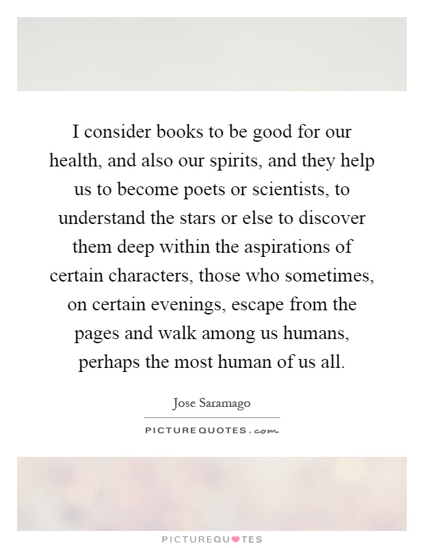 I consider books to be good for our health, and also our spirits, and they help us to become poets or scientists, to understand the stars or else to discover them deep within the aspirations of certain characters, those who sometimes, on certain evenings, escape from the pages and walk among us humans, perhaps the most human of us all Picture Quote #1