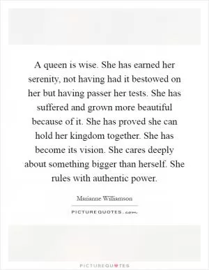 A queen is wise. She has earned her serenity, not having had it bestowed on her but having passer her tests. She has suffered and grown more beautiful because of it. She has proved she can hold her kingdom together. She has become its vision. She cares deeply about something bigger than herself. She rules with authentic power Picture Quote #1