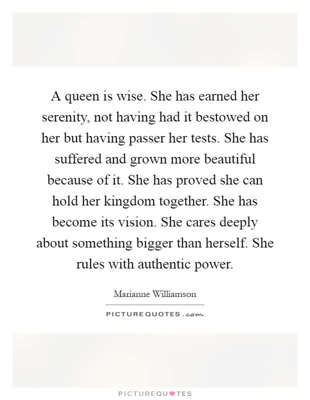 A queen is wise. She has earned her serenity, not having had it bestowed on her but having passer her tests. She has suffered and grown more beautiful because of it. She has proved she can hold her kingdom together. She has become its vision. She cares deeply about something bigger than herself. She rules with authentic power Picture Quote #1