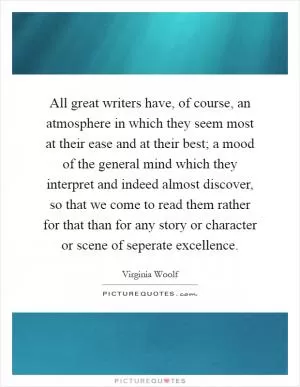 All great writers have, of course, an atmosphere in which they seem most at their ease and at their best; a mood of the general mind which they interpret and indeed almost discover, so that we come to read them rather for that than for any story or character or scene of seperate excellence Picture Quote #1
