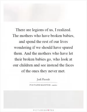 There are legions of us, I realized. The mothers who have broken babies, and spend the rest of our lives wondering if we should have spared them. And the mothers who have let their broken babies go, who look at our children and see instead the faces of the ones they never met Picture Quote #1