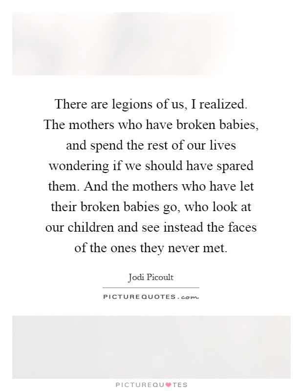There are legions of us, I realized. The mothers who have broken babies, and spend the rest of our lives wondering if we should have spared them. And the mothers who have let their broken babies go, who look at our children and see instead the faces of the ones they never met Picture Quote #1
