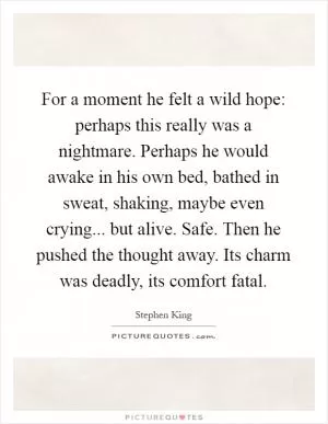 For a moment he felt a wild hope: perhaps this really was a nightmare. Perhaps he would awake in his own bed, bathed in sweat, shaking, maybe even crying... but alive. Safe. Then he pushed the thought away. Its charm was deadly, its comfort fatal Picture Quote #1