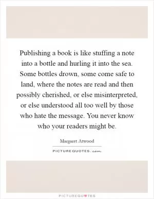 Publishing a book is like stuffing a note into a bottle and hurling it into the sea. Some bottles drown, some come safe to land, where the notes are read and then possibly cherished, or else misinterpreted, or else understood all too well by those who hate the message. You never know who your readers might be Picture Quote #1