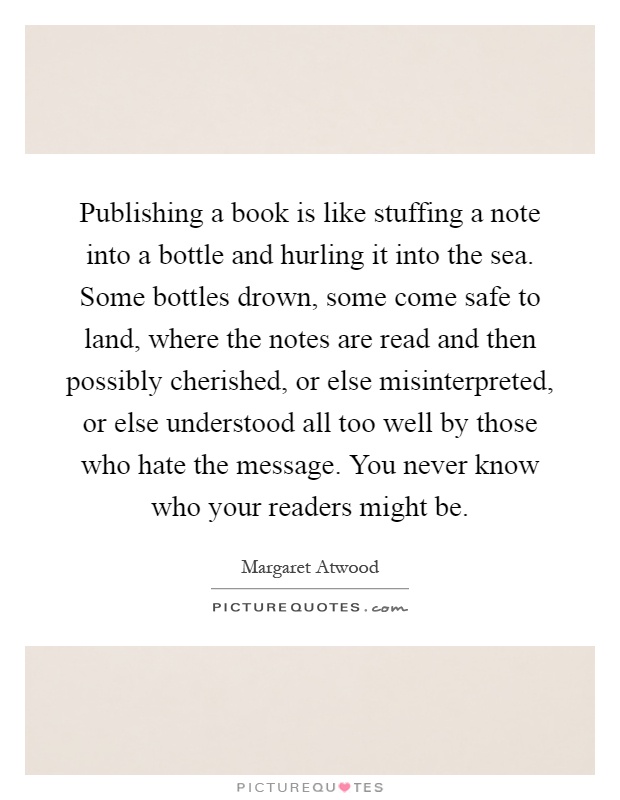 Publishing a book is like stuffing a note into a bottle and hurling it into the sea. Some bottles drown, some come safe to land, where the notes are read and then possibly cherished, or else misinterpreted, or else understood all too well by those who hate the message. You never know who your readers might be Picture Quote #1